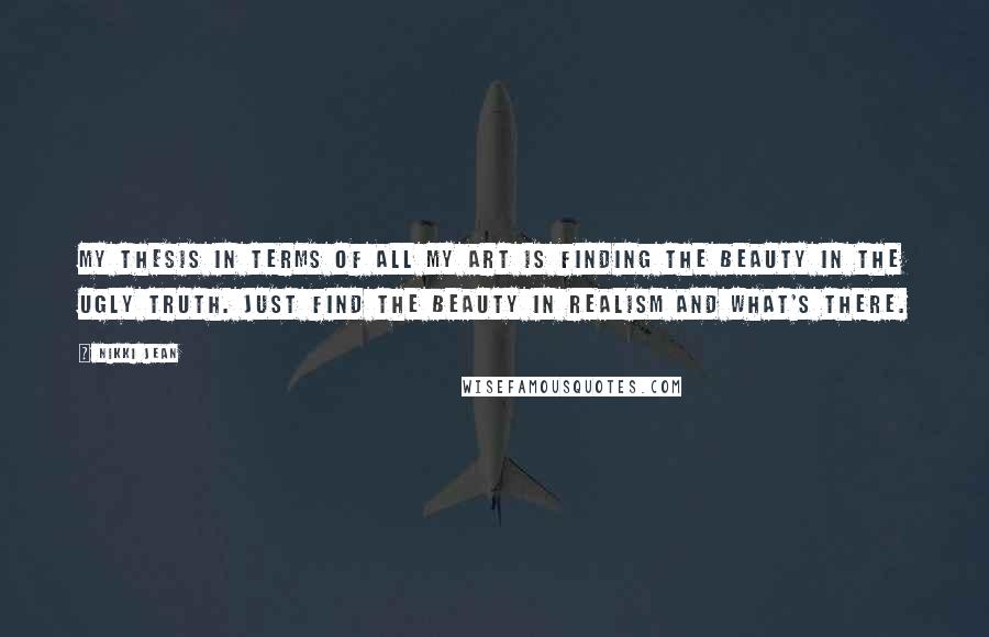 Nikki Jean Quotes: My thesis in terms of all my art is finding the beauty in the ugly truth. Just find the beauty in realism and what's there.