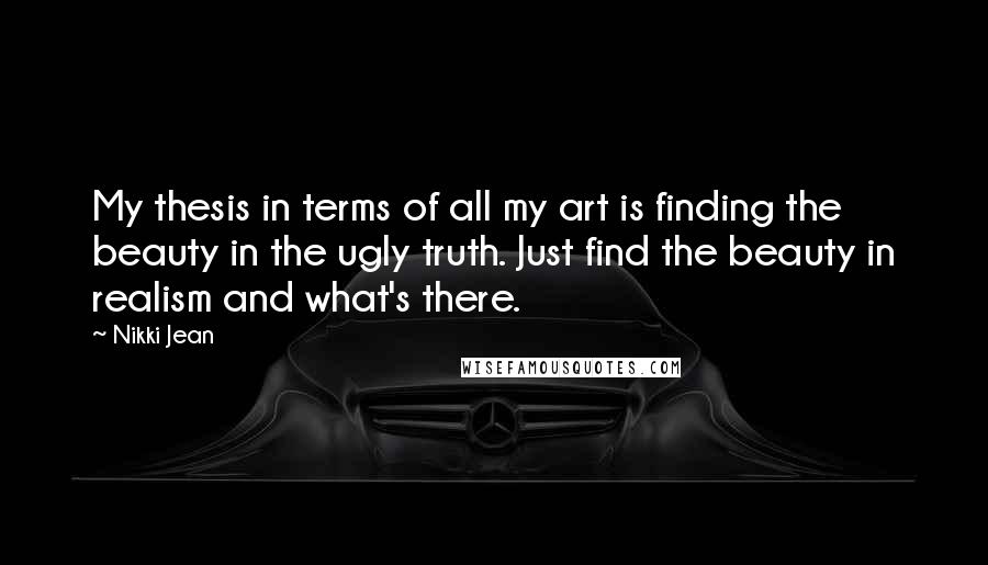 Nikki Jean Quotes: My thesis in terms of all my art is finding the beauty in the ugly truth. Just find the beauty in realism and what's there.