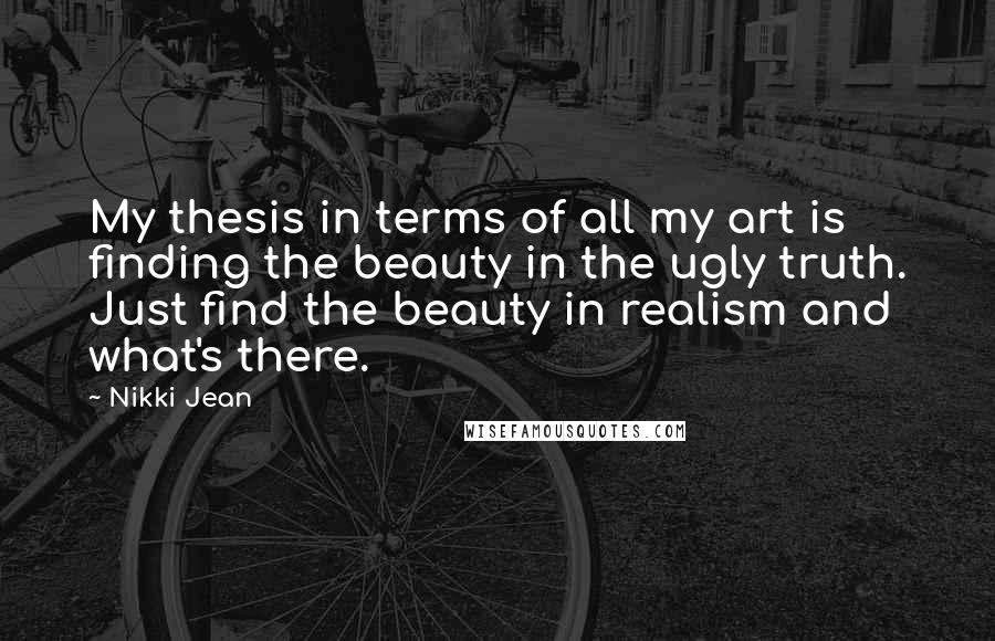 Nikki Jean Quotes: My thesis in terms of all my art is finding the beauty in the ugly truth. Just find the beauty in realism and what's there.