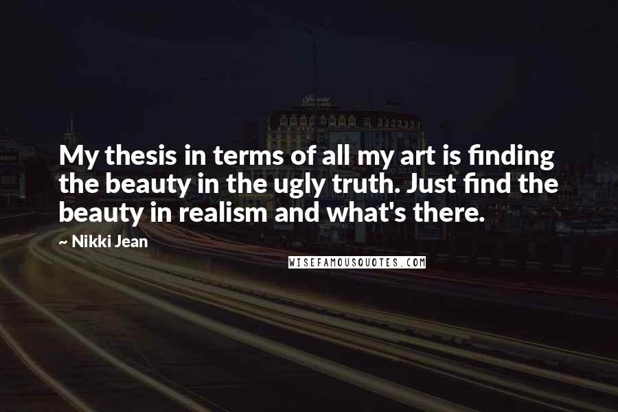 Nikki Jean Quotes: My thesis in terms of all my art is finding the beauty in the ugly truth. Just find the beauty in realism and what's there.