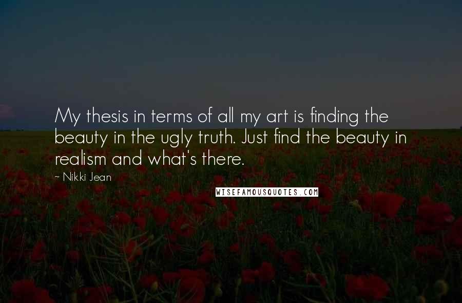 Nikki Jean Quotes: My thesis in terms of all my art is finding the beauty in the ugly truth. Just find the beauty in realism and what's there.