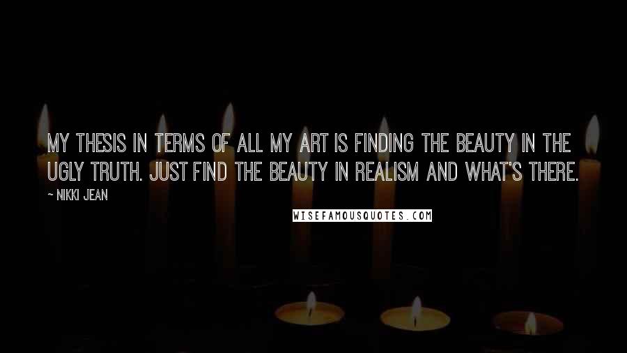 Nikki Jean Quotes: My thesis in terms of all my art is finding the beauty in the ugly truth. Just find the beauty in realism and what's there.