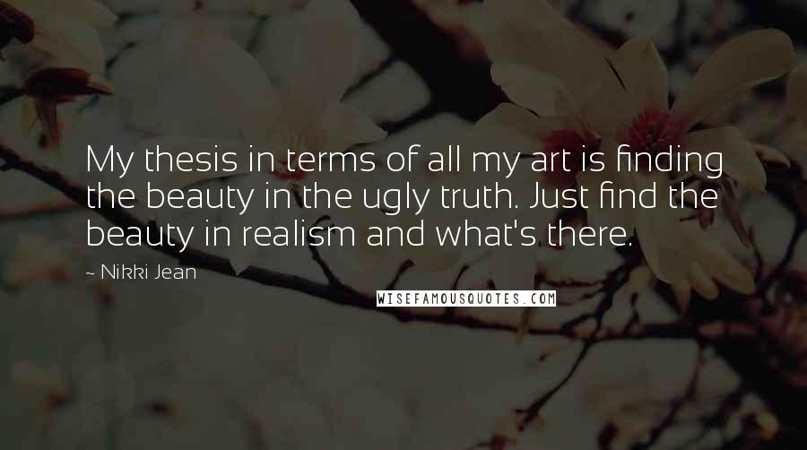 Nikki Jean Quotes: My thesis in terms of all my art is finding the beauty in the ugly truth. Just find the beauty in realism and what's there.