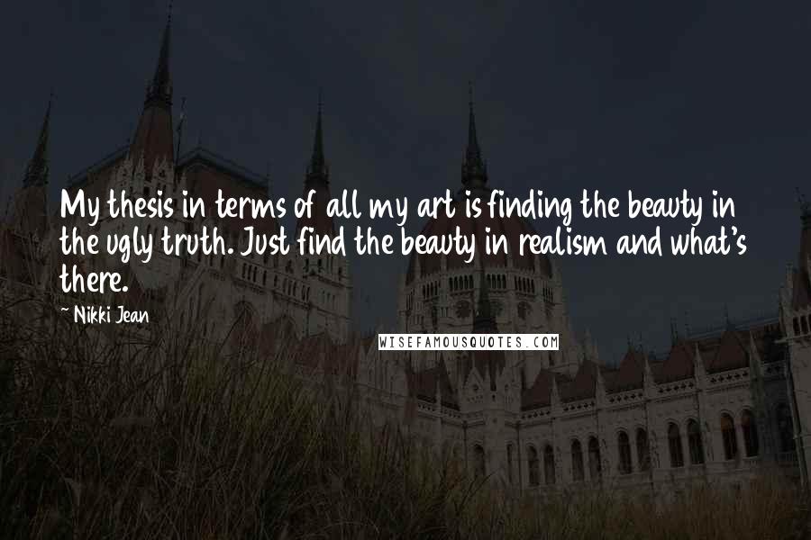 Nikki Jean Quotes: My thesis in terms of all my art is finding the beauty in the ugly truth. Just find the beauty in realism and what's there.