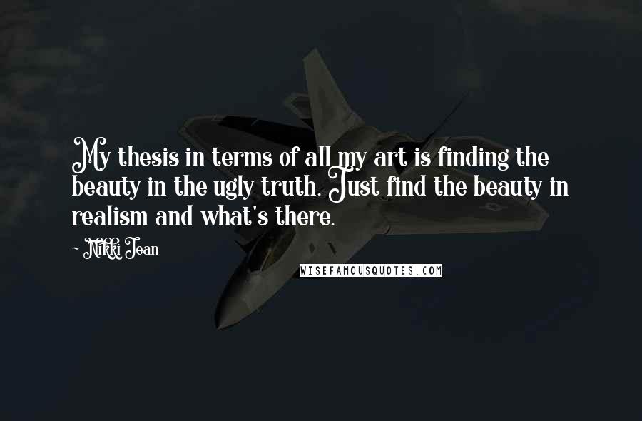 Nikki Jean Quotes: My thesis in terms of all my art is finding the beauty in the ugly truth. Just find the beauty in realism and what's there.