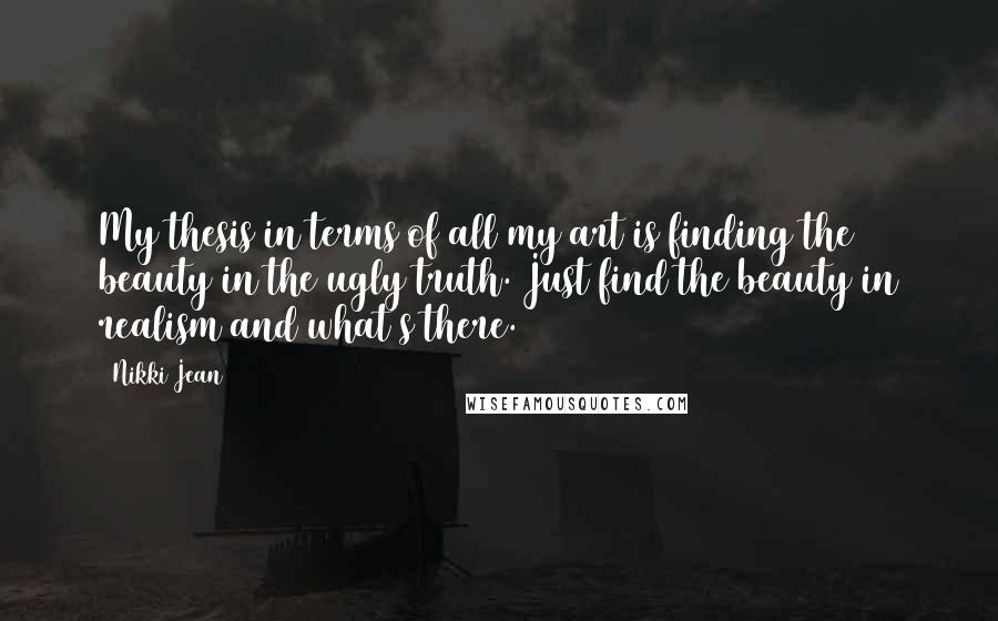 Nikki Jean Quotes: My thesis in terms of all my art is finding the beauty in the ugly truth. Just find the beauty in realism and what's there.