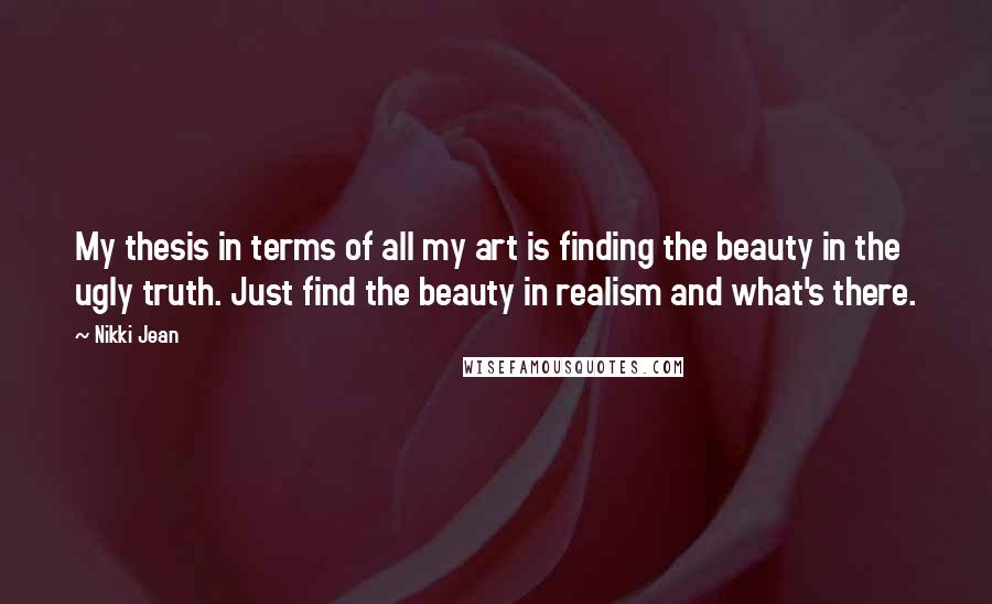 Nikki Jean Quotes: My thesis in terms of all my art is finding the beauty in the ugly truth. Just find the beauty in realism and what's there.