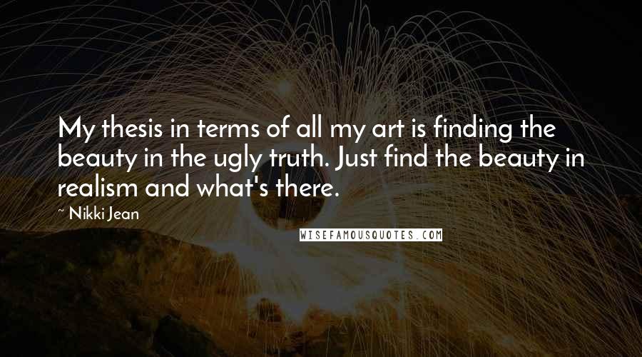 Nikki Jean Quotes: My thesis in terms of all my art is finding the beauty in the ugly truth. Just find the beauty in realism and what's there.