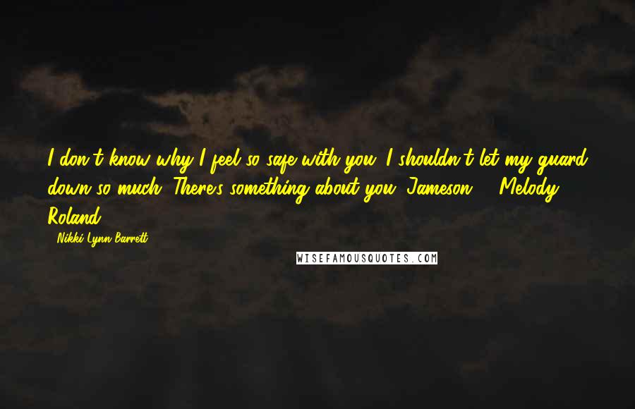 Nikki Lynn Barrett Quotes: I don't know why I feel so safe with you. I shouldn't let my guard down so much. There's something about you, Jameson. - Melody Roland