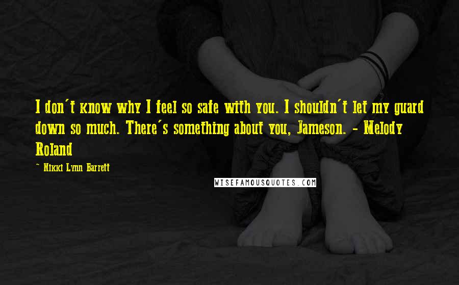 Nikki Lynn Barrett Quotes: I don't know why I feel so safe with you. I shouldn't let my guard down so much. There's something about you, Jameson. - Melody Roland