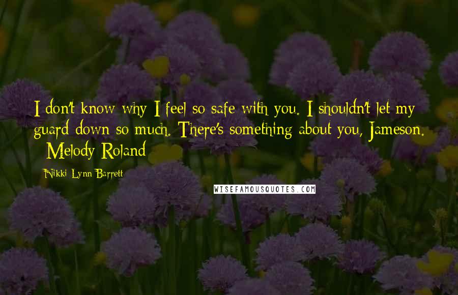 Nikki Lynn Barrett Quotes: I don't know why I feel so safe with you. I shouldn't let my guard down so much. There's something about you, Jameson. - Melody Roland