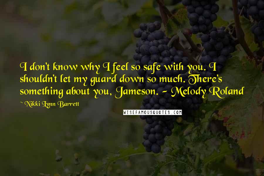 Nikki Lynn Barrett Quotes: I don't know why I feel so safe with you. I shouldn't let my guard down so much. There's something about you, Jameson. - Melody Roland