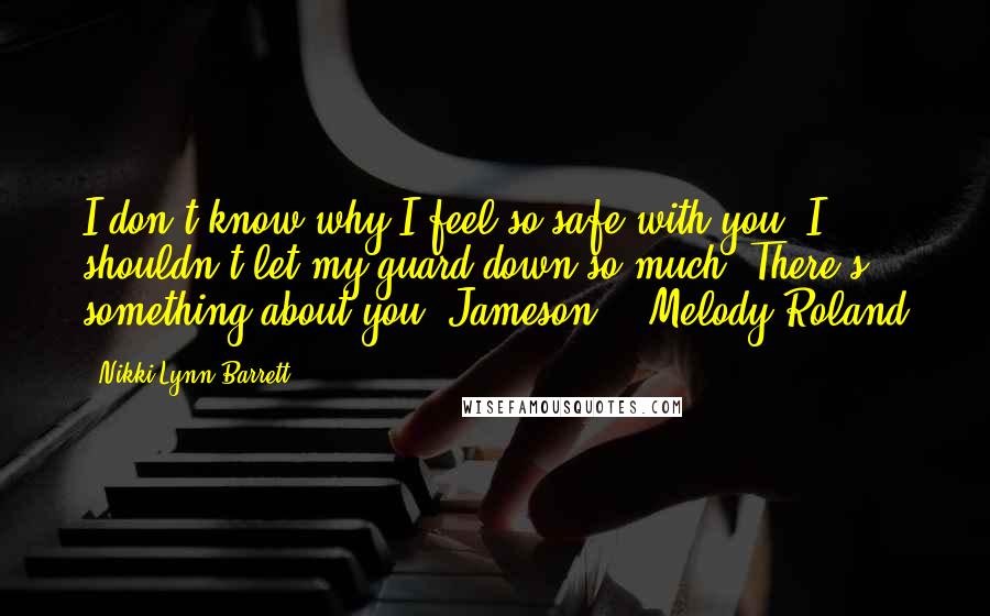 Nikki Lynn Barrett Quotes: I don't know why I feel so safe with you. I shouldn't let my guard down so much. There's something about you, Jameson. - Melody Roland