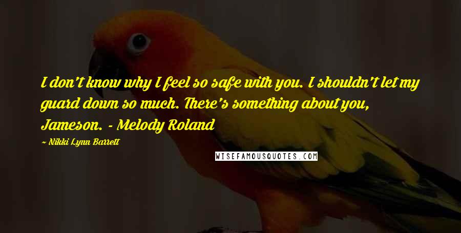 Nikki Lynn Barrett Quotes: I don't know why I feel so safe with you. I shouldn't let my guard down so much. There's something about you, Jameson. - Melody Roland