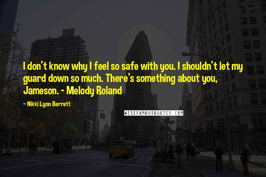 Nikki Lynn Barrett Quotes: I don't know why I feel so safe with you. I shouldn't let my guard down so much. There's something about you, Jameson. - Melody Roland