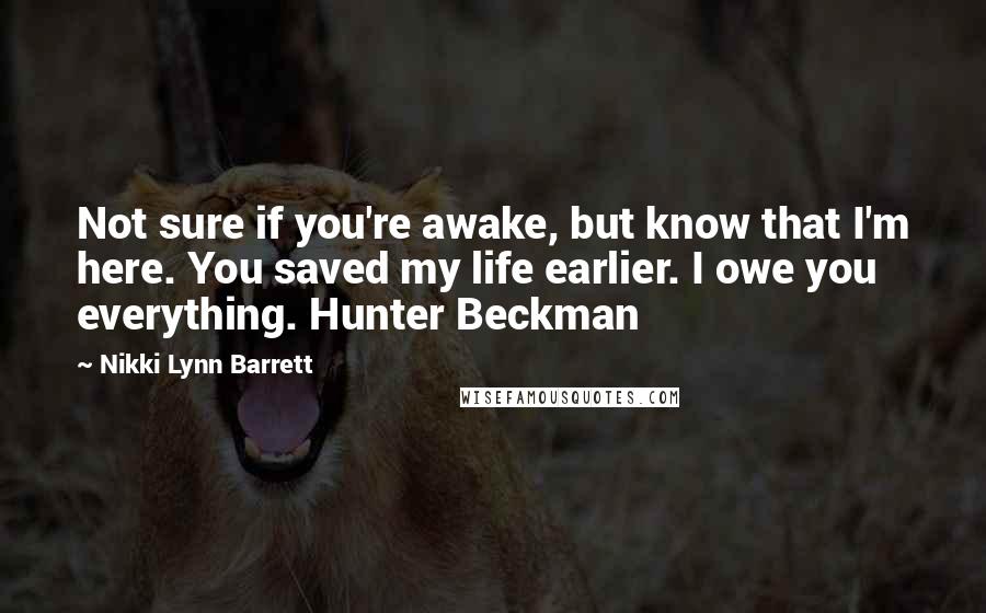 Nikki Lynn Barrett Quotes: Not sure if you're awake, but know that I'm here. You saved my life earlier. I owe you everything. Hunter Beckman