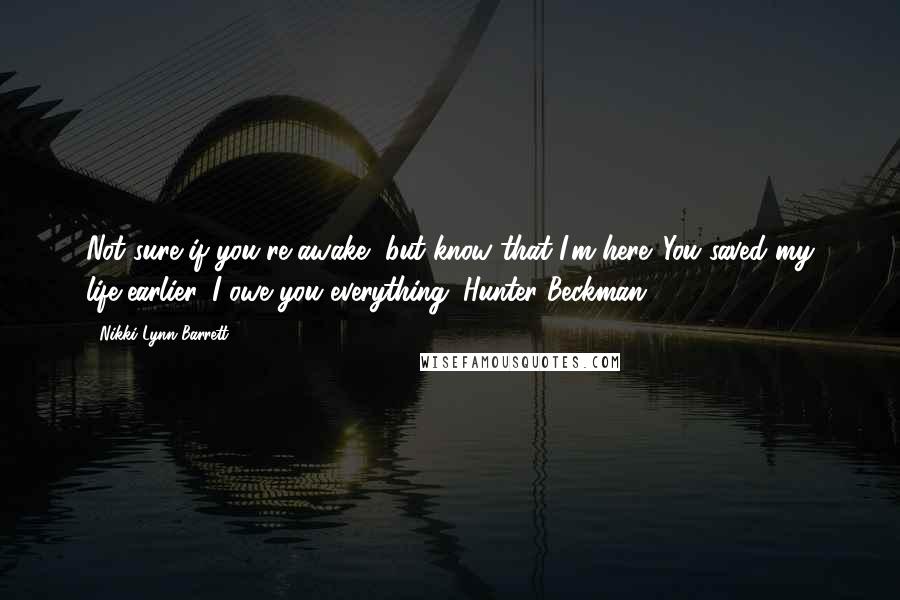 Nikki Lynn Barrett Quotes: Not sure if you're awake, but know that I'm here. You saved my life earlier. I owe you everything. Hunter Beckman