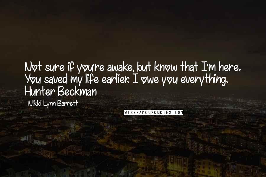 Nikki Lynn Barrett Quotes: Not sure if you're awake, but know that I'm here. You saved my life earlier. I owe you everything. Hunter Beckman