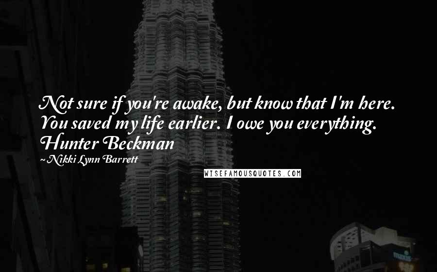 Nikki Lynn Barrett Quotes: Not sure if you're awake, but know that I'm here. You saved my life earlier. I owe you everything. Hunter Beckman