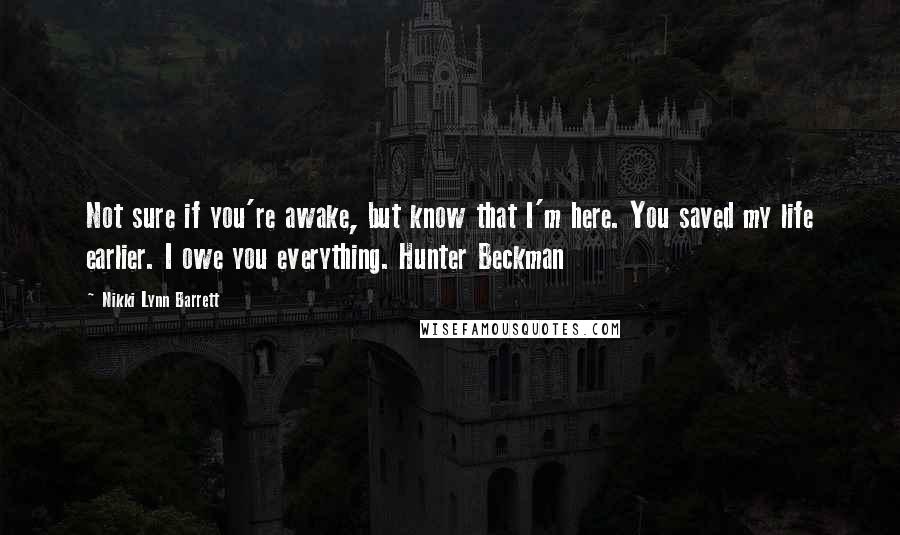 Nikki Lynn Barrett Quotes: Not sure if you're awake, but know that I'm here. You saved my life earlier. I owe you everything. Hunter Beckman