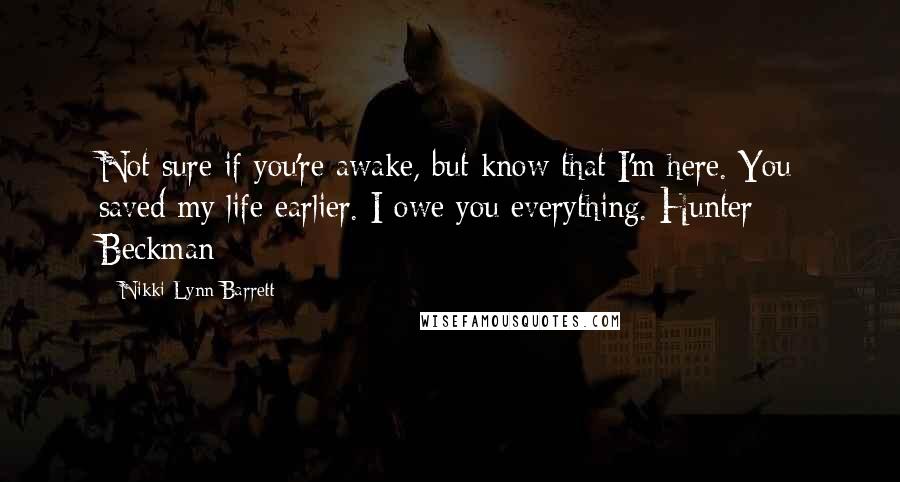 Nikki Lynn Barrett Quotes: Not sure if you're awake, but know that I'm here. You saved my life earlier. I owe you everything. Hunter Beckman