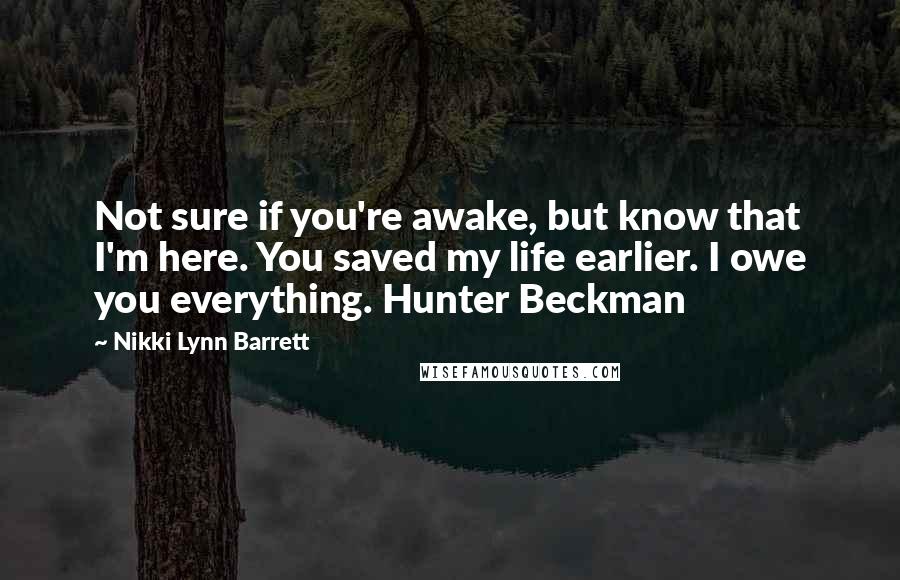 Nikki Lynn Barrett Quotes: Not sure if you're awake, but know that I'm here. You saved my life earlier. I owe you everything. Hunter Beckman