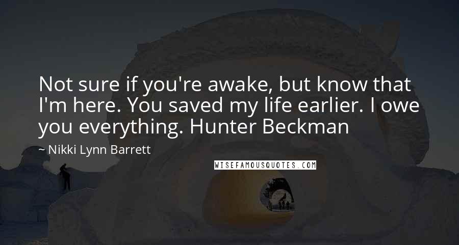 Nikki Lynn Barrett Quotes: Not sure if you're awake, but know that I'm here. You saved my life earlier. I owe you everything. Hunter Beckman