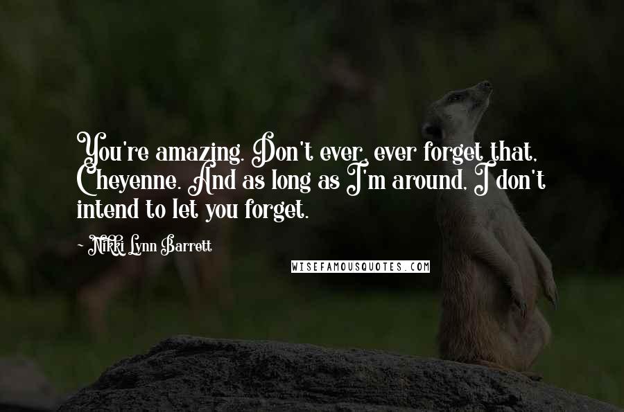 Nikki Lynn Barrett Quotes: You're amazing. Don't ever, ever forget that, Cheyenne. And as long as I'm around, I don't intend to let you forget.