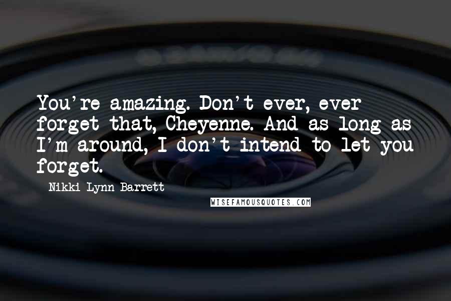 Nikki Lynn Barrett Quotes: You're amazing. Don't ever, ever forget that, Cheyenne. And as long as I'm around, I don't intend to let you forget.