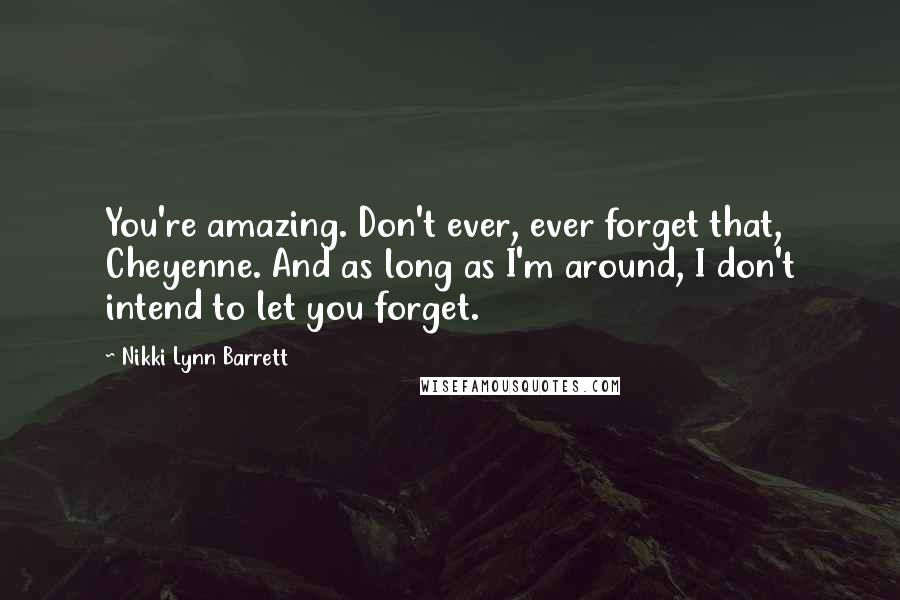 Nikki Lynn Barrett Quotes: You're amazing. Don't ever, ever forget that, Cheyenne. And as long as I'm around, I don't intend to let you forget.