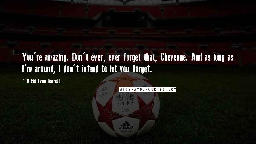 Nikki Lynn Barrett Quotes: You're amazing. Don't ever, ever forget that, Cheyenne. And as long as I'm around, I don't intend to let you forget.