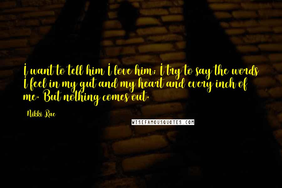 Nikki Rae Quotes: I want to tell him I love him; I try to say the words I feel in my gut and my heart and every inch of me. But nothing comes out.