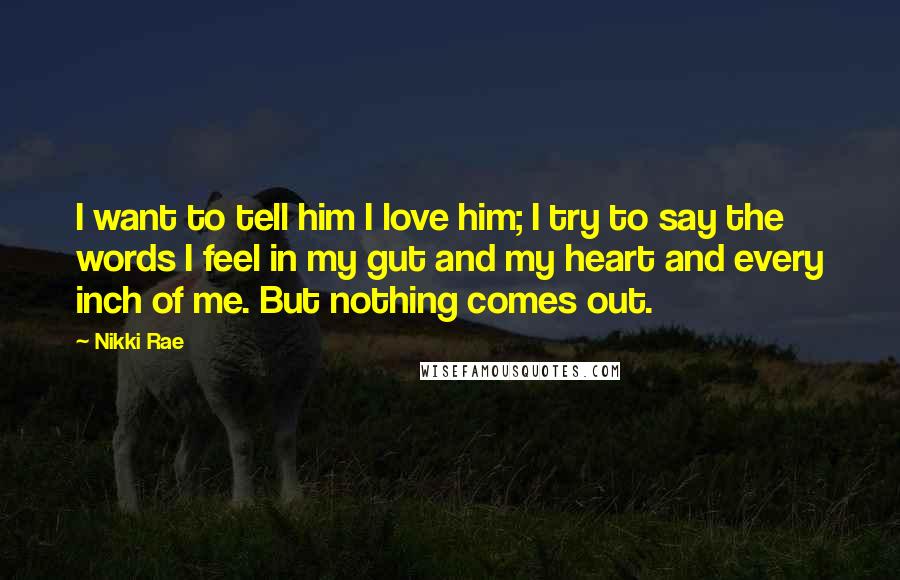 Nikki Rae Quotes: I want to tell him I love him; I try to say the words I feel in my gut and my heart and every inch of me. But nothing comes out.