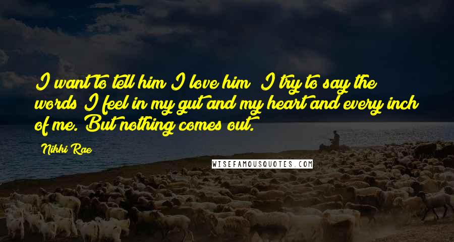 Nikki Rae Quotes: I want to tell him I love him; I try to say the words I feel in my gut and my heart and every inch of me. But nothing comes out.