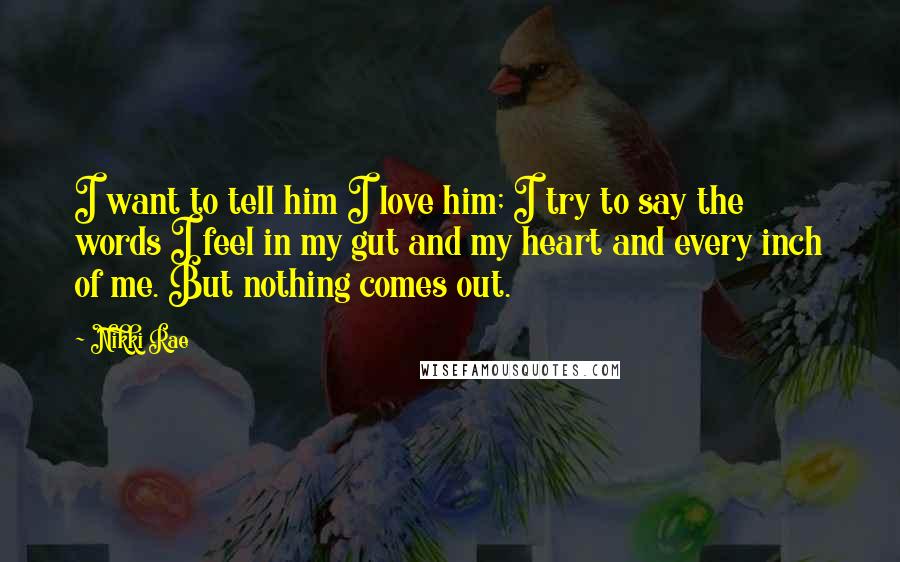 Nikki Rae Quotes: I want to tell him I love him; I try to say the words I feel in my gut and my heart and every inch of me. But nothing comes out.