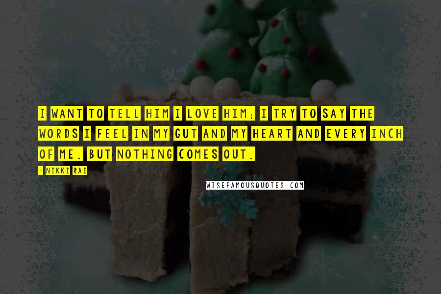 Nikki Rae Quotes: I want to tell him I love him; I try to say the words I feel in my gut and my heart and every inch of me. But nothing comes out.