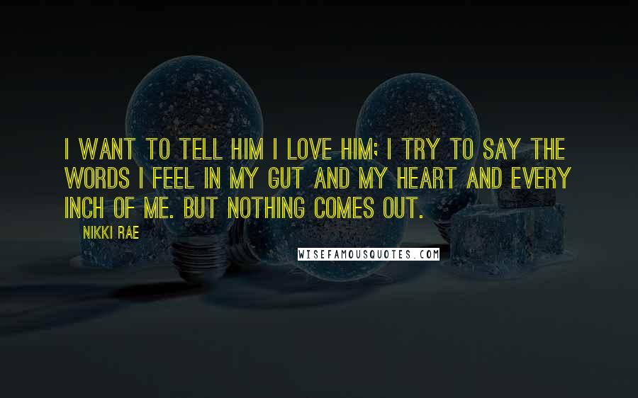 Nikki Rae Quotes: I want to tell him I love him; I try to say the words I feel in my gut and my heart and every inch of me. But nothing comes out.