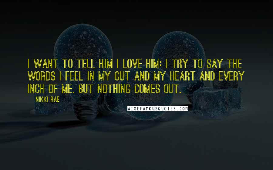 Nikki Rae Quotes: I want to tell him I love him; I try to say the words I feel in my gut and my heart and every inch of me. But nothing comes out.