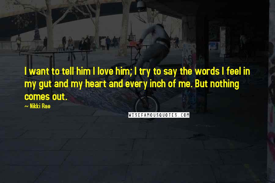 Nikki Rae Quotes: I want to tell him I love him; I try to say the words I feel in my gut and my heart and every inch of me. But nothing comes out.