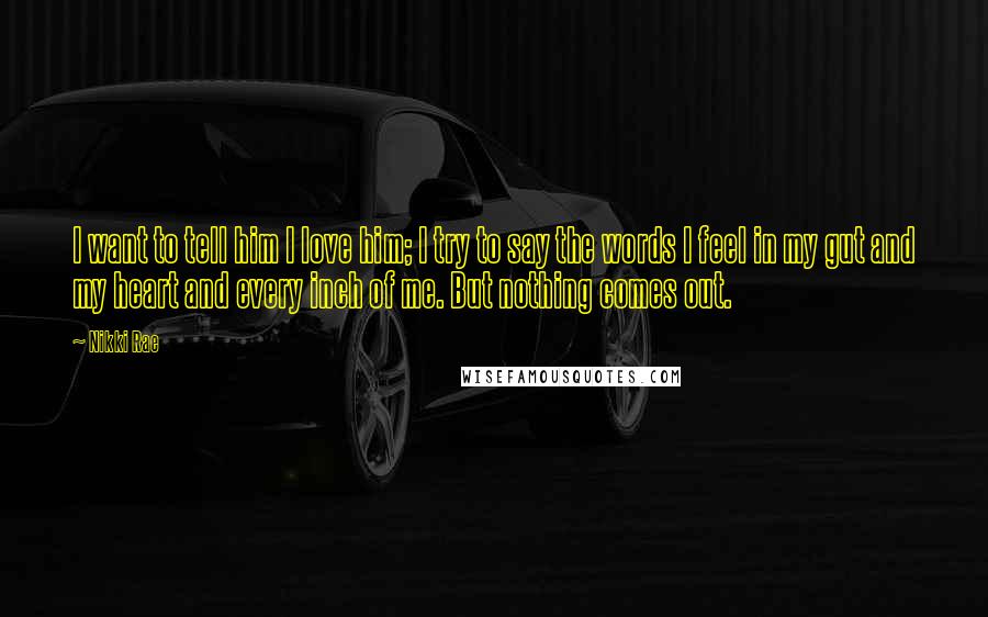 Nikki Rae Quotes: I want to tell him I love him; I try to say the words I feel in my gut and my heart and every inch of me. But nothing comes out.