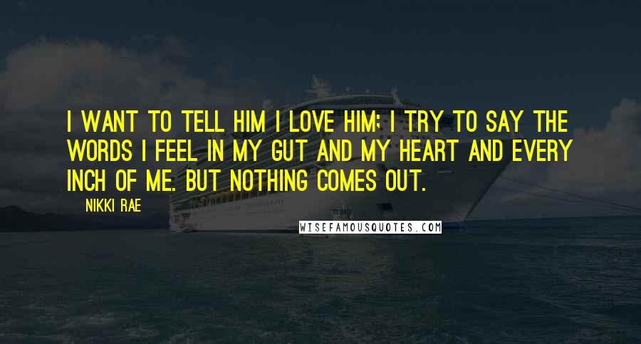 Nikki Rae Quotes: I want to tell him I love him; I try to say the words I feel in my gut and my heart and every inch of me. But nothing comes out.