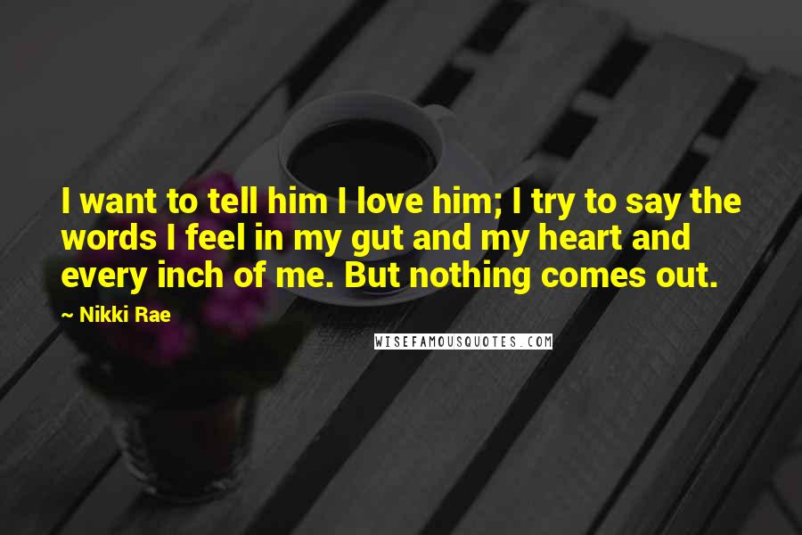 Nikki Rae Quotes: I want to tell him I love him; I try to say the words I feel in my gut and my heart and every inch of me. But nothing comes out.
