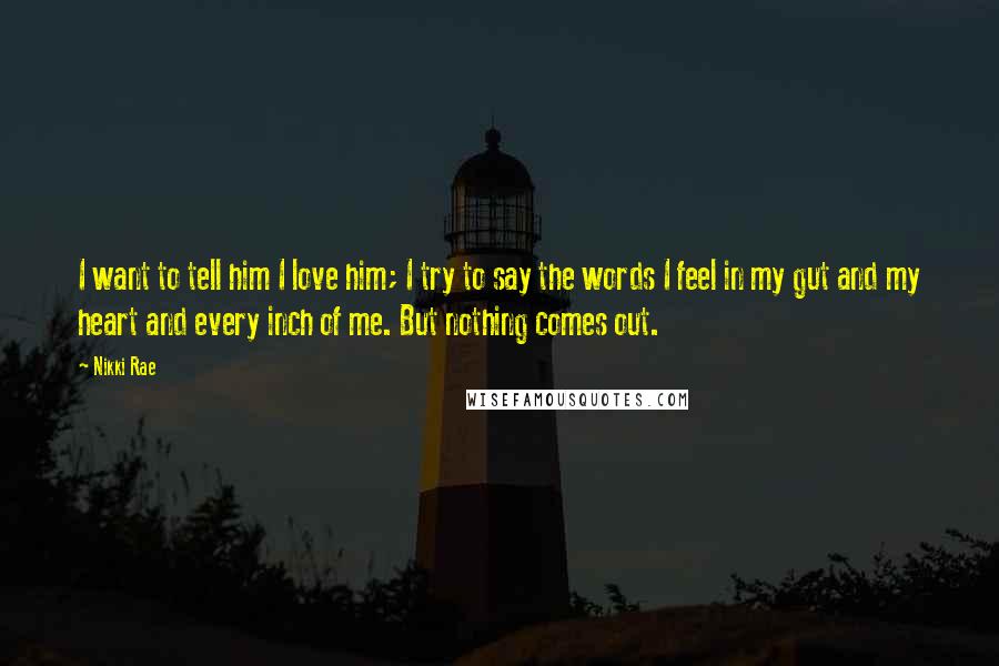 Nikki Rae Quotes: I want to tell him I love him; I try to say the words I feel in my gut and my heart and every inch of me. But nothing comes out.