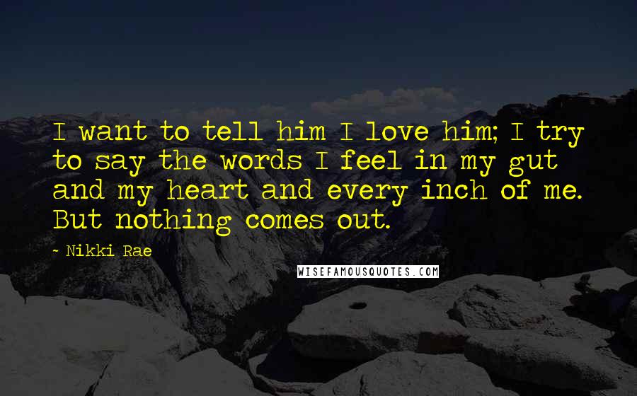 Nikki Rae Quotes: I want to tell him I love him; I try to say the words I feel in my gut and my heart and every inch of me. But nothing comes out.