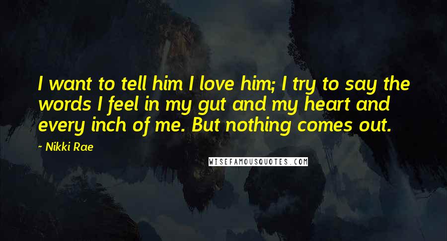 Nikki Rae Quotes: I want to tell him I love him; I try to say the words I feel in my gut and my heart and every inch of me. But nothing comes out.