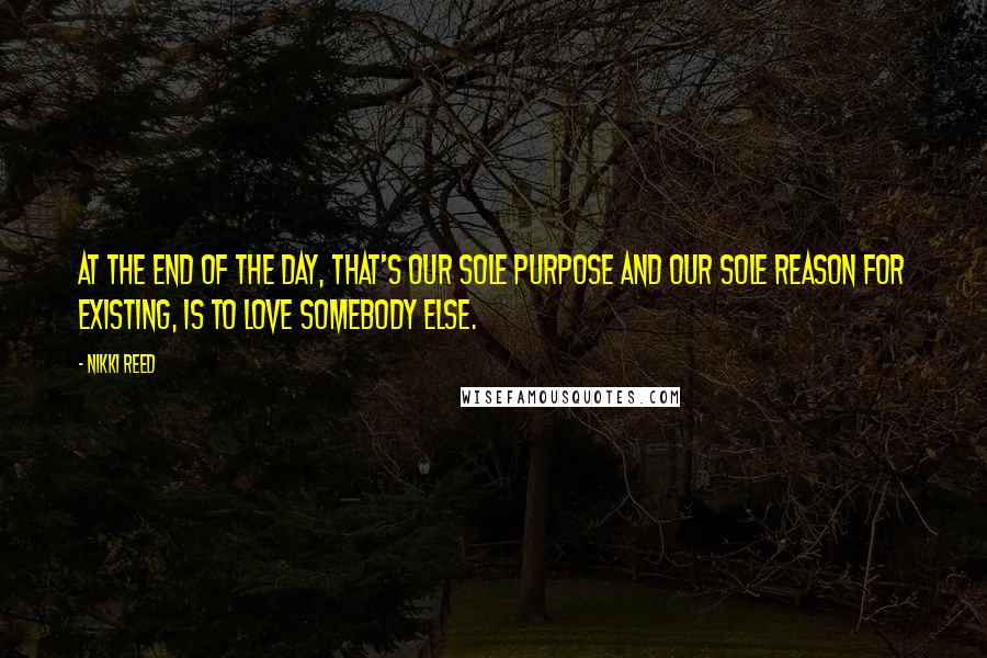 Nikki Reed Quotes: At the end of the day, that's our sole purpose and our sole reason for existing, is to love somebody else.