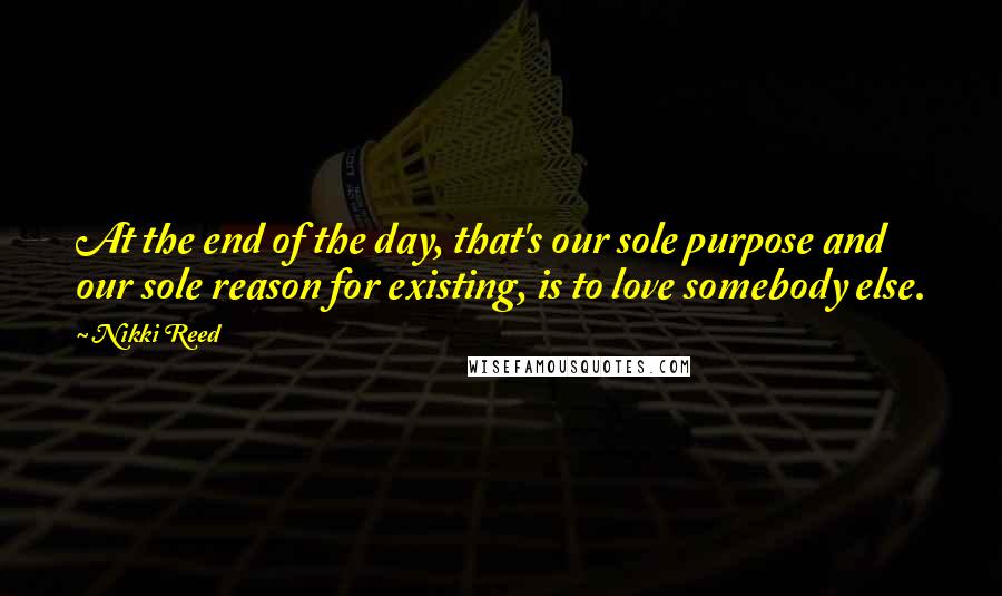 Nikki Reed Quotes: At the end of the day, that's our sole purpose and our sole reason for existing, is to love somebody else.