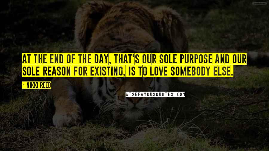 Nikki Reed Quotes: At the end of the day, that's our sole purpose and our sole reason for existing, is to love somebody else.