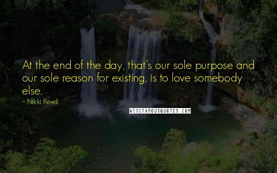 Nikki Reed Quotes: At the end of the day, that's our sole purpose and our sole reason for existing, is to love somebody else.