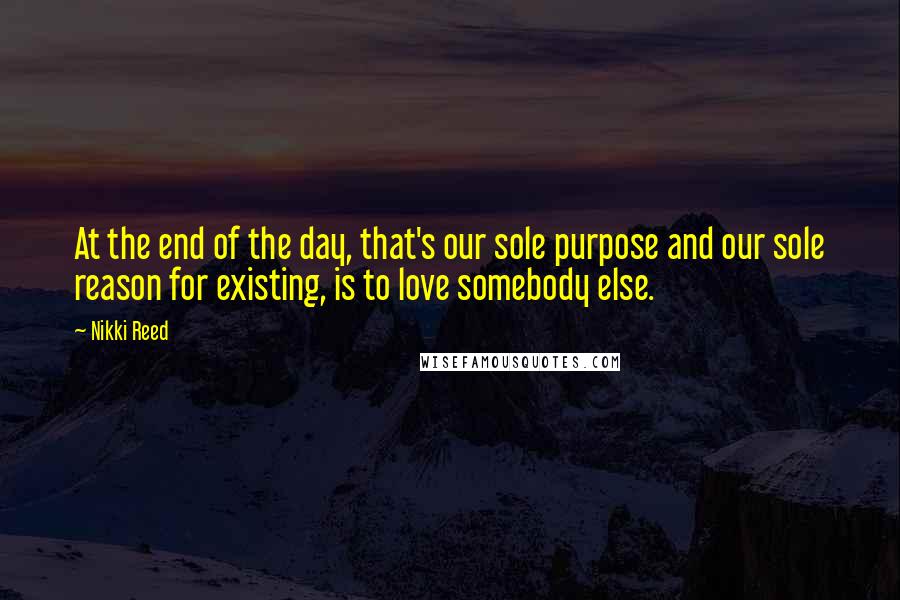 Nikki Reed Quotes: At the end of the day, that's our sole purpose and our sole reason for existing, is to love somebody else.